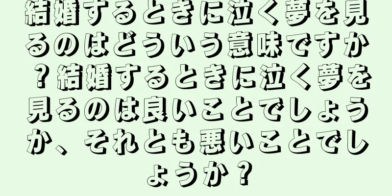 結婚するときに泣く夢を見るのはどういう意味ですか？結婚するときに泣く夢を見るのは良いことでしょうか、それとも悪いことでしょうか？