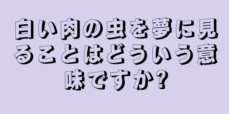 白い肉の虫を夢に見ることはどういう意味ですか?
