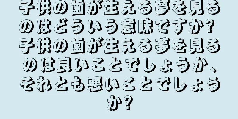 子供の歯が生える夢を見るのはどういう意味ですか? 子供の歯が生える夢を見るのは良いことでしょうか、それとも悪いことでしょうか?