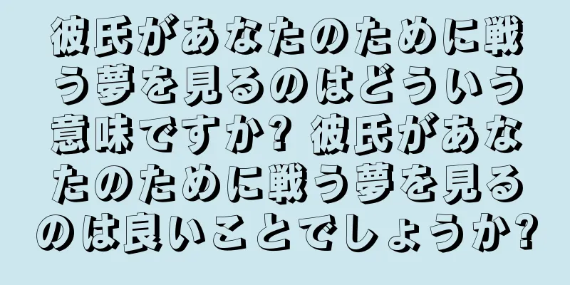彼氏があなたのために戦う夢を見るのはどういう意味ですか? 彼氏があなたのために戦う夢を見るのは良いことでしょうか?