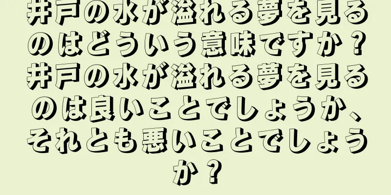 井戸の水が溢れる夢を見るのはどういう意味ですか？井戸の水が溢れる夢を見るのは良いことでしょうか、それとも悪いことでしょうか？