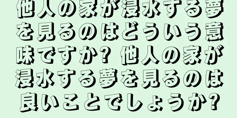 他人の家が浸水する夢を見るのはどういう意味ですか? 他人の家が浸水する夢を見るのは良いことでしょうか?