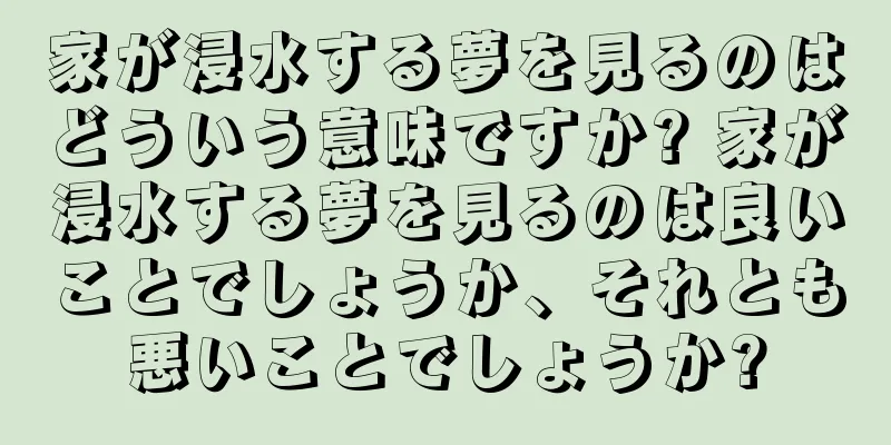 家が浸水する夢を見るのはどういう意味ですか? 家が浸水する夢を見るのは良いことでしょうか、それとも悪いことでしょうか?