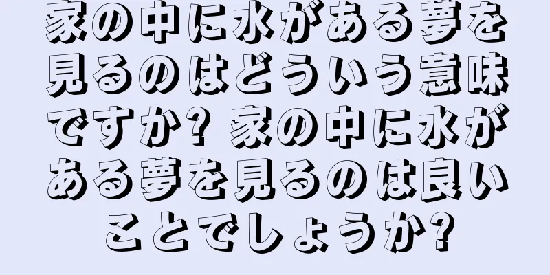 家の中に水がある夢を見るのはどういう意味ですか? 家の中に水がある夢を見るのは良いことでしょうか?