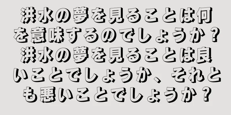 洪水の夢を見ることは何を意味するのでしょうか？洪水の夢を見ることは良いことでしょうか、それとも悪いことでしょうか？