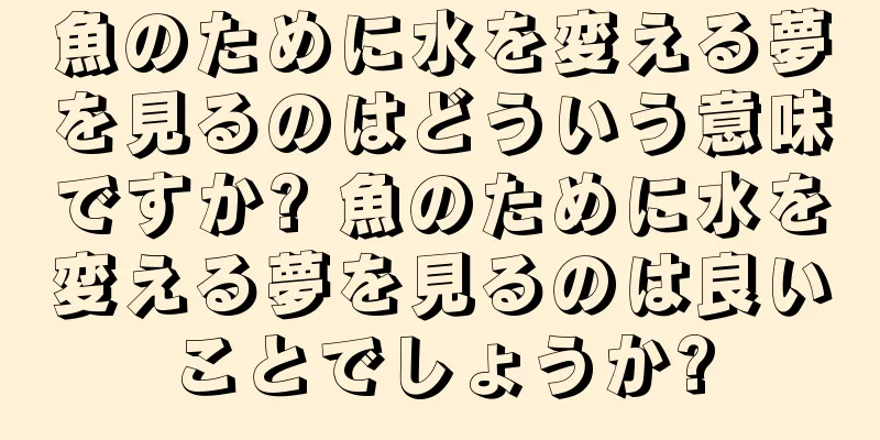 魚のために水を変える夢を見るのはどういう意味ですか? 魚のために水を変える夢を見るのは良いことでしょうか?