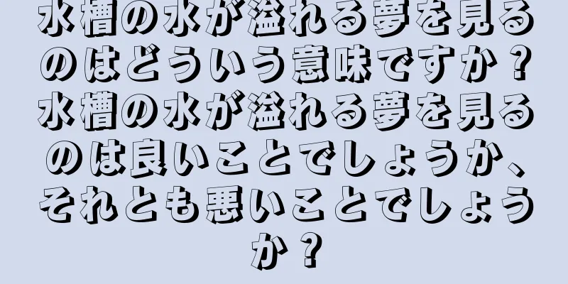 水槽の水が溢れる夢を見るのはどういう意味ですか？水槽の水が溢れる夢を見るのは良いことでしょうか、それとも悪いことでしょうか？