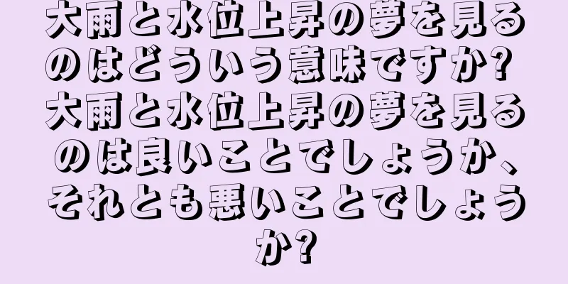 大雨と水位上昇の夢を見るのはどういう意味ですか? 大雨と水位上昇の夢を見るのは良いことでしょうか、それとも悪いことでしょうか?