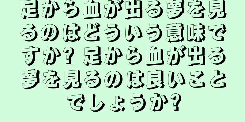 足から血が出る夢を見るのはどういう意味ですか? 足から血が出る夢を見るのは良いことでしょうか?