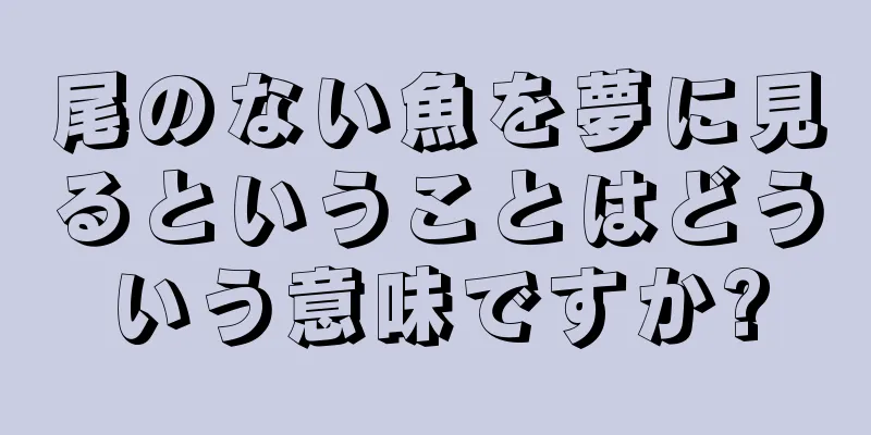 尾のない魚を夢に見るということはどういう意味ですか?