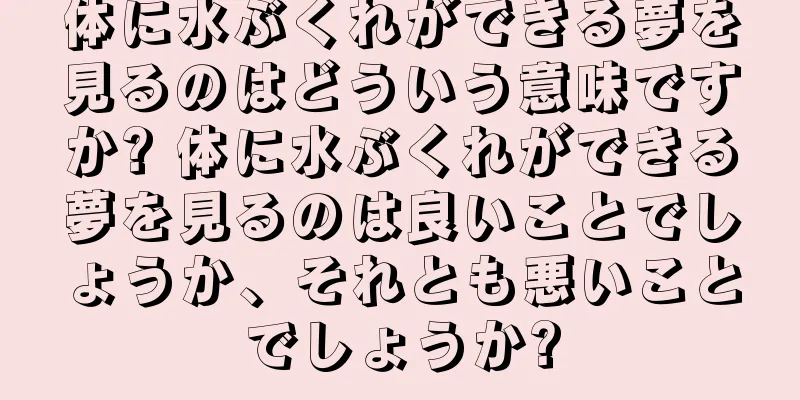 体に水ぶくれができる夢を見るのはどういう意味ですか? 体に水ぶくれができる夢を見るのは良いことでしょうか、それとも悪いことでしょうか?