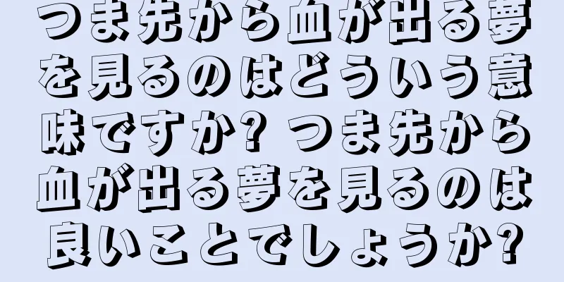つま先から血が出る夢を見るのはどういう意味ですか? つま先から血が出る夢を見るのは良いことでしょうか?
