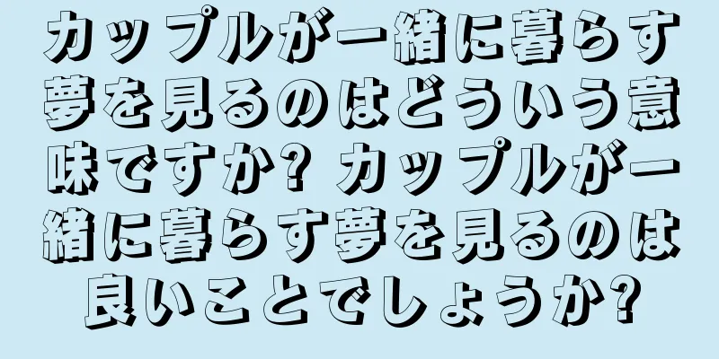カップルが一緒に暮らす夢を見るのはどういう意味ですか? カップルが一緒に暮らす夢を見るのは良いことでしょうか?