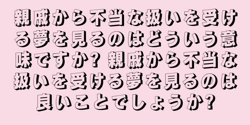 親戚から不当な扱いを受ける夢を見るのはどういう意味ですか? 親戚から不当な扱いを受ける夢を見るのは良いことでしょうか?