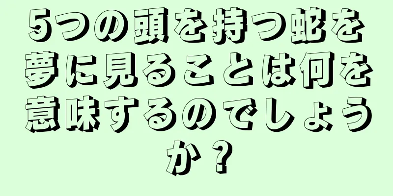 5つの頭を持つ蛇を夢に見ることは何を意味するのでしょうか？