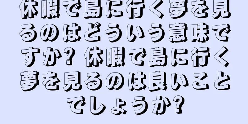 休暇で島に行く夢を見るのはどういう意味ですか? 休暇で島に行く夢を見るのは良いことでしょうか?