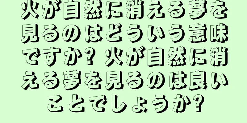 火が自然に消える夢を見るのはどういう意味ですか? 火が自然に消える夢を見るのは良いことでしょうか?