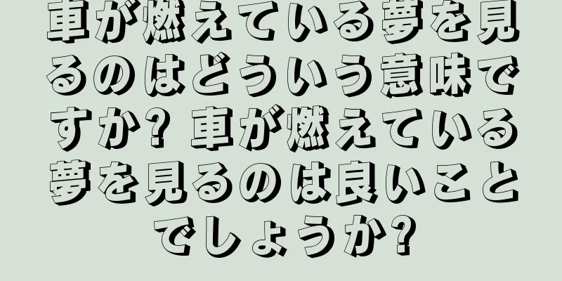 車が燃えている夢を見るのはどういう意味ですか? 車が燃えている夢を見るのは良いことでしょうか?