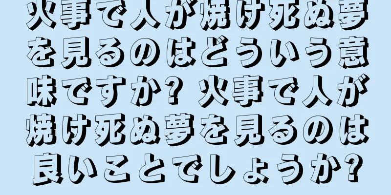 火事で人が焼け死ぬ夢を見るのはどういう意味ですか? 火事で人が焼け死ぬ夢を見るのは良いことでしょうか?