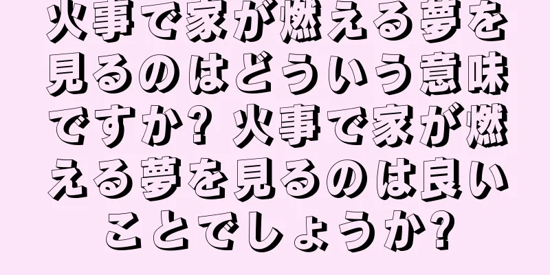 火事で家が燃える夢を見るのはどういう意味ですか? 火事で家が燃える夢を見るのは良いことでしょうか?