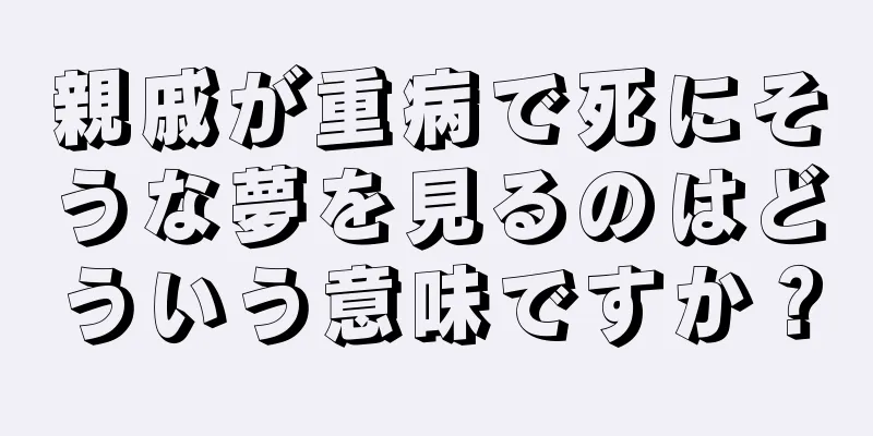 親戚が重病で死にそうな夢を見るのはどういう意味ですか？