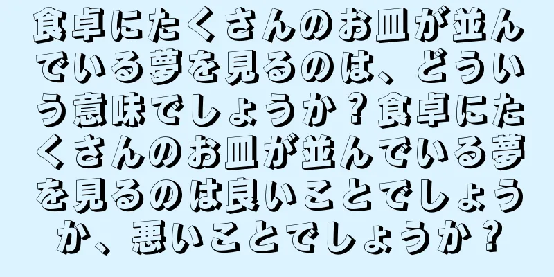 食卓にたくさんのお皿が並んでいる夢を見るのは、どういう意味でしょうか？食卓にたくさんのお皿が並んでいる夢を見るのは良いことでしょうか、悪いことでしょうか？