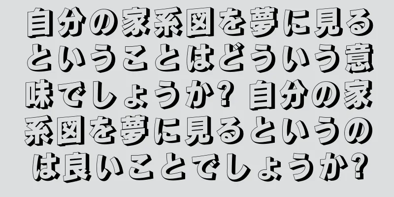自分の家系図を夢に見るということはどういう意味でしょうか? 自分の家系図を夢に見るというのは良いことでしょうか?