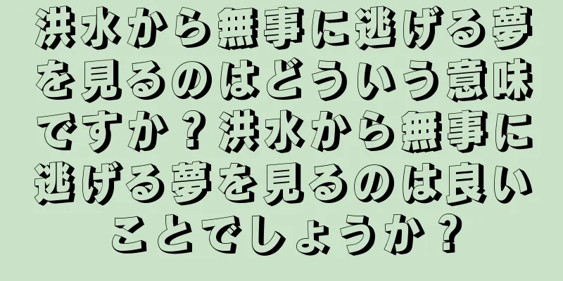 洪水から無事に逃げる夢を見るのはどういう意味ですか？洪水から無事に逃げる夢を見るのは良いことでしょうか？