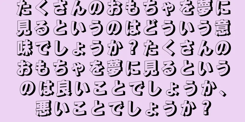 たくさんのおもちゃを夢に見るというのはどういう意味でしょうか？たくさんのおもちゃを夢に見るというのは良いことでしょうか、悪いことでしょうか？