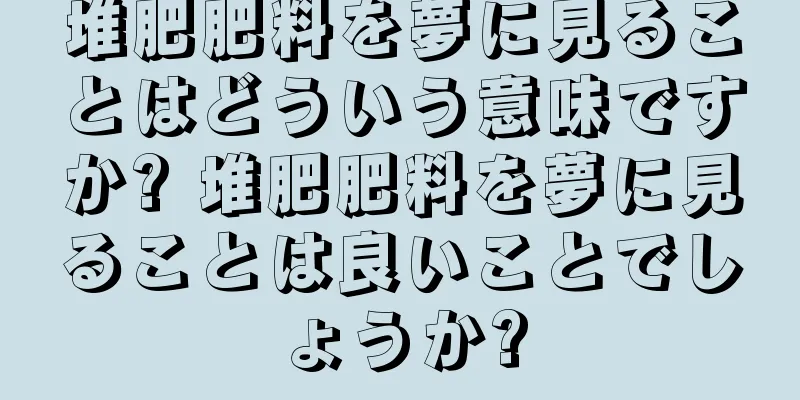 堆肥肥料を夢に見ることはどういう意味ですか? 堆肥肥料を夢に見ることは良いことでしょうか?