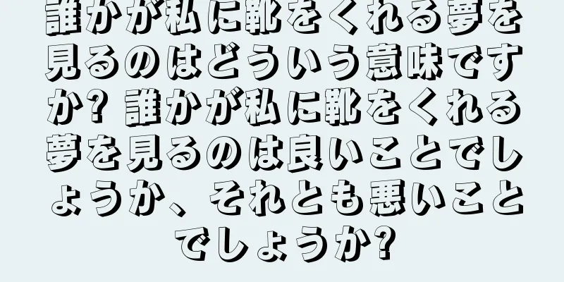 誰かが私に靴をくれる夢を見るのはどういう意味ですか? 誰かが私に靴をくれる夢を見るのは良いことでしょうか、それとも悪いことでしょうか?