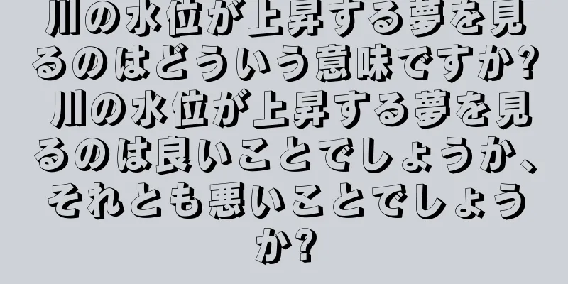 川の水位が上昇する夢を見るのはどういう意味ですか? 川の水位が上昇する夢を見るのは良いことでしょうか、それとも悪いことでしょうか?