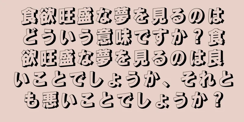 食欲旺盛な夢を見るのはどういう意味ですか？食欲旺盛な夢を見るのは良いことでしょうか、それとも悪いことでしょうか？