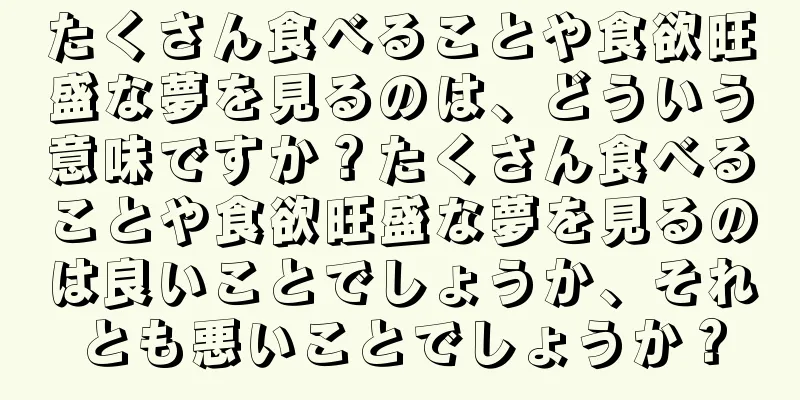 たくさん食べることや食欲旺盛な夢を見るのは、どういう意味ですか？たくさん食べることや食欲旺盛な夢を見るのは良いことでしょうか、それとも悪いことでしょうか？
