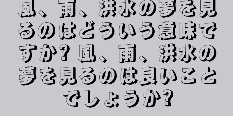 風、雨、洪水の夢を見るのはどういう意味ですか? 風、雨、洪水の夢を見るのは良いことでしょうか?