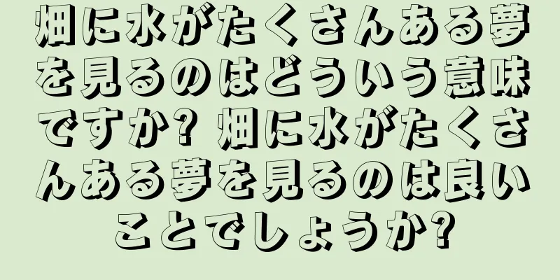 畑に水がたくさんある夢を見るのはどういう意味ですか? 畑に水がたくさんある夢を見るのは良いことでしょうか?