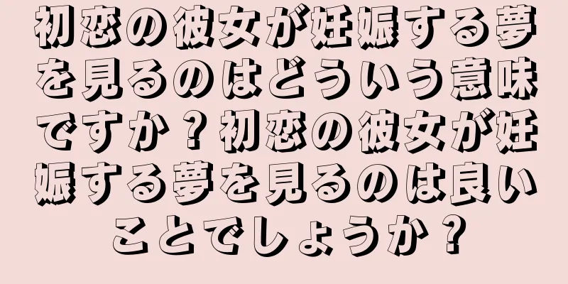 初恋の彼女が妊娠する夢を見るのはどういう意味ですか？初恋の彼女が妊娠する夢を見るのは良いことでしょうか？