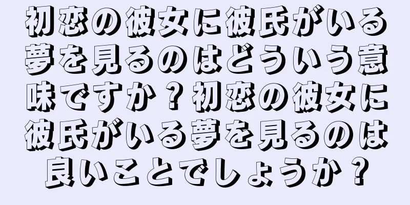 初恋の彼女に彼氏がいる夢を見るのはどういう意味ですか？初恋の彼女に彼氏がいる夢を見るのは良いことでしょうか？