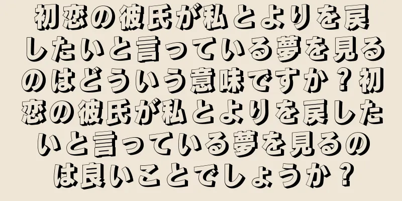 初恋の彼氏が私とよりを戻したいと言っている夢を見るのはどういう意味ですか？初恋の彼氏が私とよりを戻したいと言っている夢を見るのは良いことでしょうか？