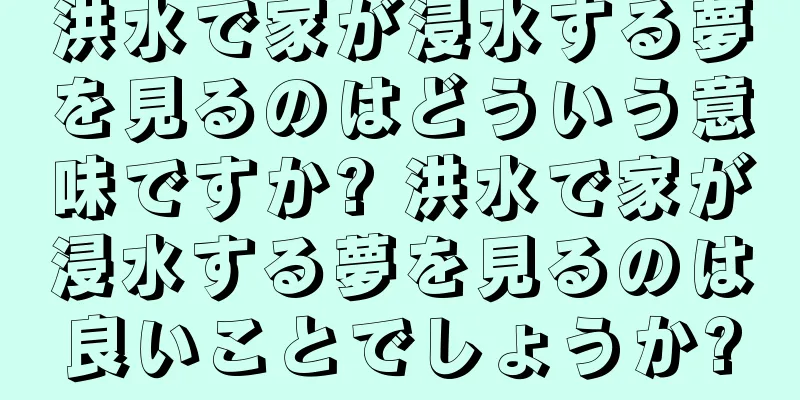 洪水で家が浸水する夢を見るのはどういう意味ですか? 洪水で家が浸水する夢を見るのは良いことでしょうか?