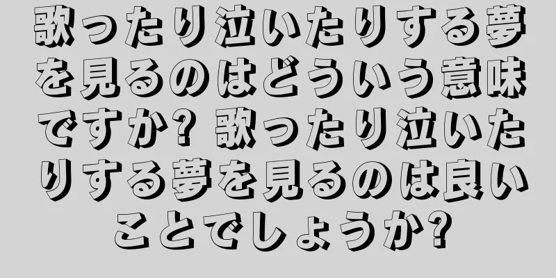 歌ったり泣いたりする夢を見るのはどういう意味ですか? 歌ったり泣いたりする夢を見るのは良いことでしょうか?