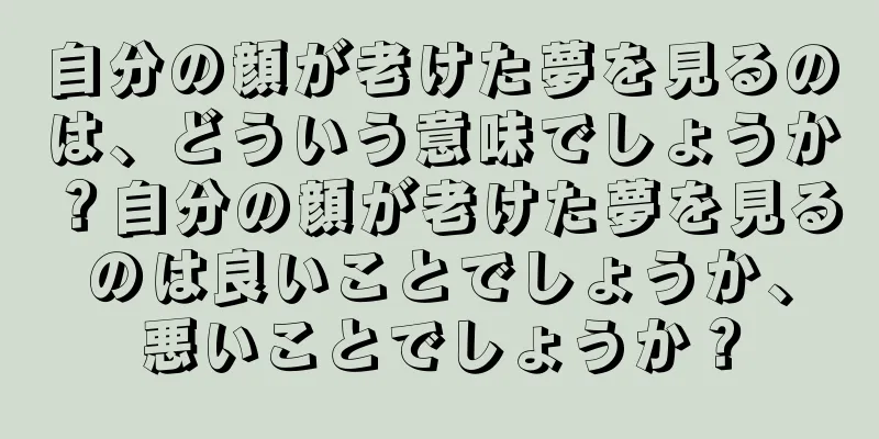 自分の顔が老けた夢を見るのは、どういう意味でしょうか？自分の顔が老けた夢を見るのは良いことでしょうか、悪いことでしょうか？