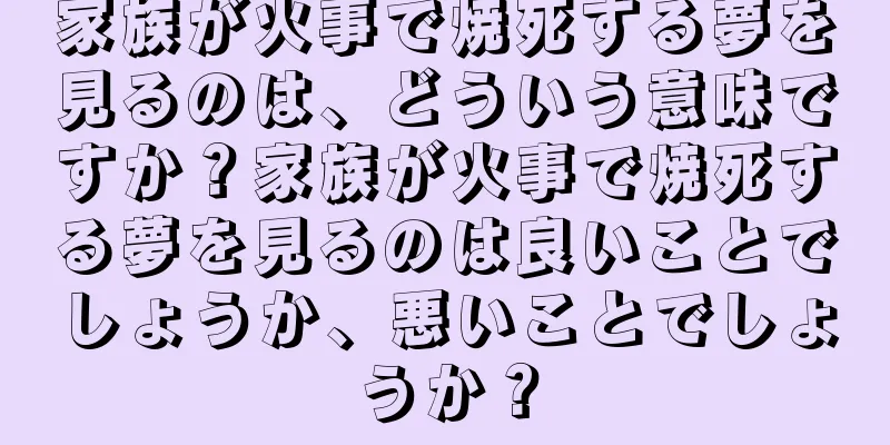 家族が火事で焼死する夢を見るのは、どういう意味ですか？家族が火事で焼死する夢を見るのは良いことでしょうか、悪いことでしょうか？