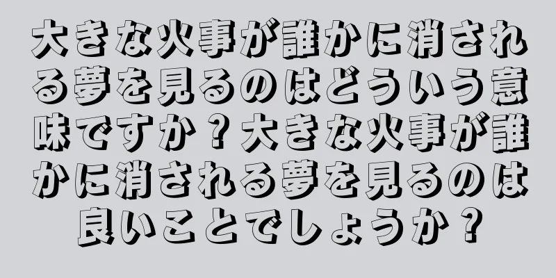 大きな火事が誰かに消される夢を見るのはどういう意味ですか？大きな火事が誰かに消される夢を見るのは良いことでしょうか？