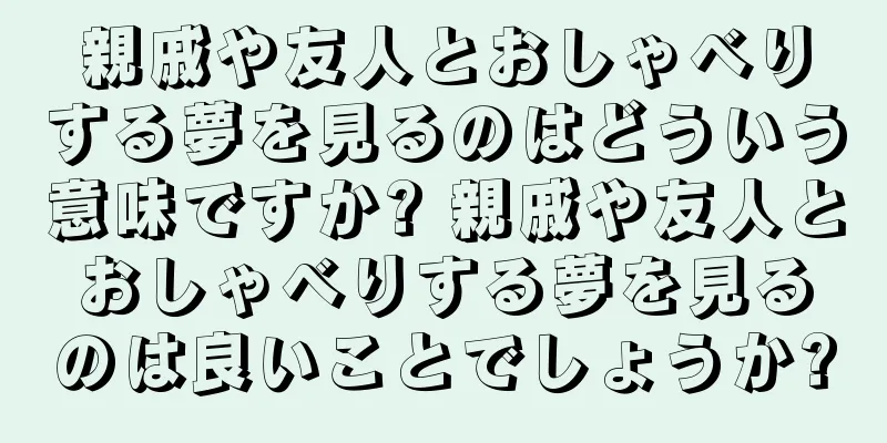 親戚や友人とおしゃべりする夢を見るのはどういう意味ですか? 親戚や友人とおしゃべりする夢を見るのは良いことでしょうか?
