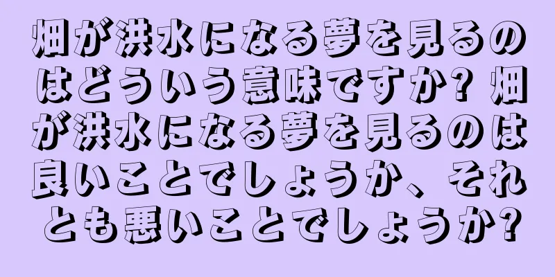 畑が洪水になる夢を見るのはどういう意味ですか? 畑が洪水になる夢を見るのは良いことでしょうか、それとも悪いことでしょうか?