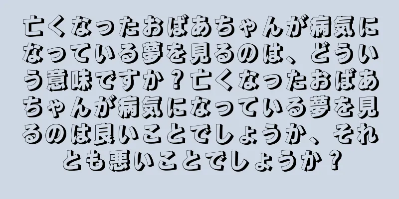 亡くなったおばあちゃんが病気になっている夢を見るのは、どういう意味ですか？亡くなったおばあちゃんが病気になっている夢を見るのは良いことでしょうか、それとも悪いことでしょうか？