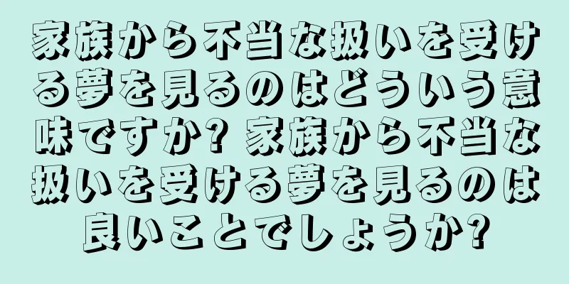 家族から不当な扱いを受ける夢を見るのはどういう意味ですか? 家族から不当な扱いを受ける夢を見るのは良いことでしょうか?