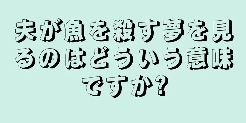 夫が魚を殺す夢を見るのはどういう意味ですか?