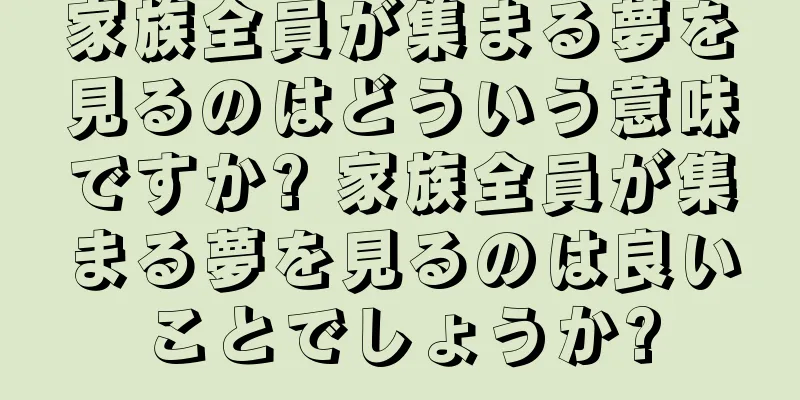 家族全員が集まる夢を見るのはどういう意味ですか? 家族全員が集まる夢を見るのは良いことでしょうか?